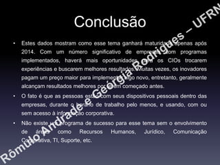 Conclusão
•

Estes dados mostram como esse tema ganhará maturidade apenas após
2014. Com um número significativo de empresas com programas
implementados, haverá mais oportunidades para os CIOs trocarem

experiências e buscarem melhores resultados. Muitas vezes, os inovadores
pagam um preço maior para implementar algo novo, entretanto, geralmente
alcançam resultados melhores por terem começado antes.
•

O fato é que as pessoas estão com seus dispositivos pessoais dentro das
empresas, durante o horário de trabalho pelo menos, e usando, com ou
sem acesso à informação corporativa.

•

Não existe um programa de sucesso para esse tema sem o envolvimento
de

áreas

como

Recursos

Corporativa, TI, Suporte, etc.

Humanos,

Jurídico,

Comunicação

 