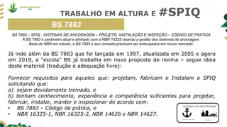 TRABALHO EM ALTURA E #SPIQ
BS 7883
Ponto de ancoragem Estrutura
SISTEMA DE ANCORAGEM
BS 7883 – SPIQ - SISTEMAS DE ANCORAGEM – PROJETO, INSTALAÇÃO E INSPEÇÃO – CÓDIGO DE PRÁTICA
A BS 7883 é parâmetro atual e alinhado com a NBR 16325 visando a gestão dos sistemas de ancoragem.
Base de NBR em estudo, a BS 7883 e seu conceito precisam ser antecipados em nosso mercado.
Já indo além da BS 7883 que foi lançada em 1997, atualizada em 2005 e agora
em 2019, a “escola” BS já trabalha em nova proposta de norma – segue ideia
deste material (tradução e adequação livre):
Fornecer requisitos para aqueles que: projetam, fabricam e Instalam o SPIQ
solicitando que:
a) sejam devidamente treinado, e
b) tenham conhecimento, experiência e competência suficientes para projetar,
fabricar, instalar, manter e inspecionar de acordo com:
• BS 7883 – Código de prática, e
• NBR 16325-1, NBR 16325-2, NBR 14626 e NBR 14627.
 