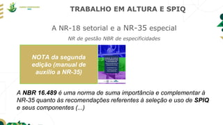 TRABALHO EM ALTURA E SPIQ
A NR-18 setorial e a NR-35 especial
NR de gestão NBR de especificidades
A NBR 16.489 é uma norma de suma importância e complementar à
NR-35 quanto às recomendações referentes à seleção e uso de SPIQ
e seus componentes (...)
NOTA da segunda
edição (manual de
auxilio a NR-35)
 