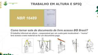 TRABALHO EM ALTURA E SPIQ
Como tornar este de documento de livre acesso ao Brasil?
O trabalho informal em altura – responsável por um custo país incalculável – “nunca”
terá acesso a este material se for um documento pago.
NBR 16489
 