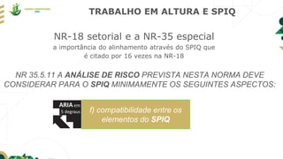 TRABALHO EM ALTURA E SPIQ
NR-18 setorial e a NR-35 especial
a importância do alinhamento através do SPIQ que
é citado por 16 vezes na NR-18
f) compatibilidade entre os
elementos do SPIQ
NR 35.5.11 A ANÁLISE DE RISCO PREVISTA NESTA NORMA DEVE
CONSIDERAR PARA O SPIQ MINIMAMENTE OS SEGUINTES ASPECTOS:
 