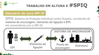 TRABALHO EM ALTURA E #SPIQ
SPIQ: Sistema de Proteção Individual contra Quedas, constituído de
sistema de ancoragem, elemento de ligação e EPI,
em consonância com a NR-35.
EPI
Ponto de
ancoragem
Estrutura
Elemento de
ligação
SISTEMA DE ANCORAGEM
Glossário da nova NR-18
 
