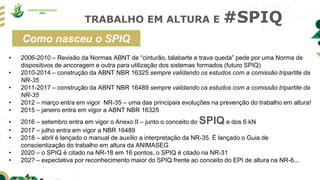 TRABALHO EM ALTURA E #SPIQ
Como nasceu o SPIQ
• 2006-2010 – Revisão da Normas ABNT de “cinturão, talabarte e trava queda” pede por uma Norma de
dispositivos de ancoragem e outra para utilização dos sistemas formados (futuro SPIQ)
• 2010-2014 – construção da ABNT NBR 16325 sempre validando os estudos com a comissão tripartite da
NR-35
• 2011-2017 – construção da ABNT NBR 16489 sempre validando os estudos com a comissão tripartite da
NR-35
• 2012 – março entra em vigor NR-35 – uma das principais evoluções na prevenção do trabalho em altura!
• 2015 – janeiro entra em vigor a ABNT NBR 16325
• 2016 – setembro entra em vigor o Anexo II – junto o conceito do SPIQ e dos 6 kN
• 2017 – julho entra em vigor a NBR 16489
• 2018 – abril é lançado o manual de auxílio a interpretação da NR-35. É lançado o Guia de
conscientização do trabalho em altura da ANIMASEG
• 2020 – o SPIQ é citado na NR-18 em 16 pontos, o SPIQ é citado na NR-31
• 202? – expectativa por reconhecimento maior do SPIQ frente ao conceito do EPI de altura na NR-6...
 