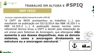 TRABALHO EM ALTURA E #SPIQ
NBR 16325
Ponto de ancoragem Estrutura
SISTEMA DE ANCORAGEM
Introdução a segunda edição (manual de auxilio a NR-35)
“A CNTT da NR35 acompanhou os trabalhos (...) que
resultaram na publicação em 03/12/2014 das NBR 16.325-1 e
NBR 16.325-2 (...) A publicação dessas normas como
referencial técnico levou a CNTT a decidir pela elaboração de
um anexo para Sistemas de Ancoragem, que albergasse não
somente o uso desses dispositivos, mas os demais
sistemas, como a ancoragem diretamente na
estrutura ou a ancoragem estrutural. “
 