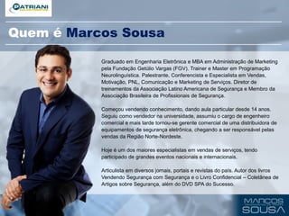 Quem é Marcos Sousa
Graduado em Engenharia Eletrônica e MBA em Administração de Marketing
pela Fundação Getúlio Vargas (FGV). Trainer e Master em Programação
Neurolinguística. Palestrante, Conferencista e Especialista em Vendas,
Motivação, PNL, Comunicação e Marketing de Serviços. Diretor de
treinamentos da Associação Latino Americana de Segurança e Membro da
Associação Brasileira de Profissionais de Segurança.
Começou vendendo conhecimento, dando aula particular desde 14 anos.
Seguiu como vendedor na universidade, assumiu o cargo de engenheiro
comercial e mais tarde tornou-se gerente comercial de uma distribuidora de
equipamentos de segurança eletrônica, chegando a ser responsável pelas
vendas da Região Norte-Nordeste.
Hoje é um dos maiores especialistas em vendas de serviços, tendo
participado de grandes eventos nacionais e internacionais.
Articulista em diversos jornais, portais e revistas do país. Autor dos livros
Vendendo Segurança com Segurança e o Livro Confidencial – Coletânea de
Artigos sobre Segurança, além do DVD SPA do Sucesso.
 