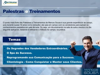 Palestras e Treinamentos
O ponto mais forte das Palestras e Treinamentos de Marcos Sousa é sua grande experiência de campo,
pois durante quase 10 anos como consultor, ele saia em campo com os vendedores para aplicar os
conhecimentos passados em sala de aula. Ou seja, um dia ensinando na sala de aula a teoria e no dia
seguinte aplicando, testando e refinando o método no campo, na prática.
Temas
• Os Segredos dos Vendedores Extraordinários.
• O SPA do Sucesso.
• Reprogramando sua Comunicação para o Sucesso.
• Clientologia - Como Conquistar e Manter seus Clientes.
• PNL aplicado à Vendas.
 