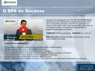 CONTEÚDO DO TREINAMENTO:
• Como substituir crenças limitantes por crenças fortalecedoras e impulsionadoras;
• Revelar o segredo para construir uma confiança inabalável;
• Ensinar como definir objetivos de forma clara, simples e eficiente;
• Ensinar a gerenciar melhor as emoções e seus sentimentos. Revelar o sentimento do sucesso;
• Como pensar de forma clara e objetiva. Revelar o pensamento do sucesso;
• Revelar qual é a ação transformadora. Revelar a ação do sucesso;
• Mostrar a importância de um trabalho em equipe e como desenvolver um clima positivo e favorável na sua empresa;
Despertar nos participantes uma ATITUDE TRANSFORMADORA,
apresentando novos Sentimentos, Pensamentos e Ações (SPA)
que os conduzirão ao Sucesso. Você tem um sonho para sua
empresa, quer realizar mais e obter sucesso! Mas você precisa de
uma equipe motivada e entusiasmada. Transformando as
pessoas, transformamos a empresa.
FORMATOS: Palestra e Workshop DURAÇÃO: 1h - 1h30 e 4h
PÚBLICO ALVO: Diretores, Gerentes, Supervisores e demais
colaboradores da empresa.
O SPA do Sucesso
 