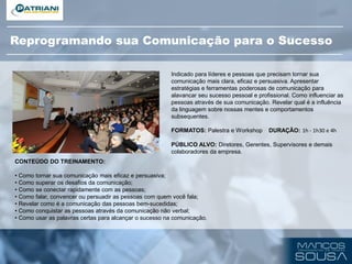 CONTEÚDO DO TREINAMENTO:
• Como tornar sua comunicação mais eficaz e persuasiva;
• Como superar os desafios da comunicação;
• Como se conectar rapidamente com as pessoas;
• Como falar, convencer ou persuadir as pessoas com quem você fala;
• Revelar como é a comunicação das pessoas bem-sucedidas;
• Como conquistar as pessoas através da comunicação não verbal;
• Como usar as palavras certas para alcançar o sucesso na comunicação.
Indicado para líderes e pessoas que precisam tornar sua
comunicação mais clara, eficaz e persuasiva. Apresentar
estratégias e ferramentas poderosas de comunicação para
alavancar seu sucesso pessoal e profissional. Como influenciar as
pessoas através de sua comunicação. Revelar qual é a influência
da linguagem sobre nossas mentes e comportamentos
subsequentes.
FORMATOS: Palestra e Workshop DURAÇÃO: 1h - 1h30 e 4h
PÚBLICO ALVO: Diretores, Gerentes, Supervisores e demais
colaboradores da empresa.
Reprogramando sua Comunicação para o Sucesso
 