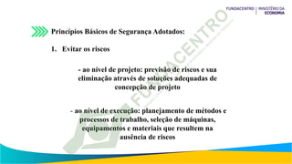 Princípios Básicos de Segurança Adotados:
1. Evitar os riscos
- ao nível de projeto: previsão de riscos e sua
eliminação através de soluções adequadas de
concepção de projeto
- ao nível de execução: planejamento de métodos e
processos de trabalho, seleção de máquinas,
equipamentos e materiais que resultem na
ausência de riscos
 