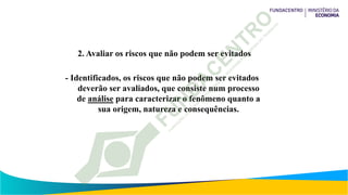 2. Avaliar os riscos que não podem ser evitados
- Identificados, os riscos que não podem ser evitados
deverão ser avaliados, que consiste num processo
de análise para caracterizar o fenômeno quanto a
sua origem, natureza e consequências.
 