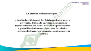 3. Combater os riscos na origem
- Resulta do critério geral de eficácia que deve orientar a
prevenção. Eliminado a propagação do risco, ou
mesmo reduzindo sua escala, evitar-se-á a potencialidade
e probabilidade de outros riscos, além de reduzir a
necessidade de recurso a processos complementares de
controle.
 