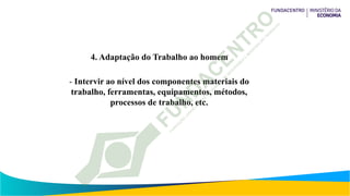 4. Adaptação do Trabalho ao homem
- Intervir ao nível dos componentes materiais do
trabalho, ferramentas, equipamentos, métodos,
processos de trabalho, etc.
 