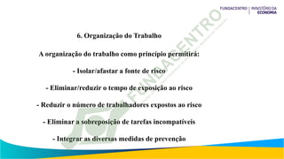 6. Organização do Trabalho
A organização do trabalho como princípio permitirá:
- Isolar/afastar a fonte de risco
- Eliminar/reduzir o tempo de exposição ao risco
- Reduzir o número de trabalhadores expostos ao risco
- Eliminar a sobreposição de tarefas incompatíveis
- Integrar as diversas medidas de prevenção
 