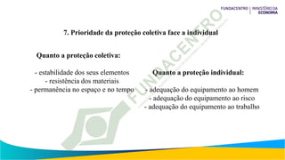 7. Prioridade da proteção coletiva face a individual
Quanto a proteção coletiva:
- estabilidade dos seus elementos
- resistência dos materiais
- permanência no espaço e no tempo
Quanto a proteção individual:
- adequação do equipamento ao homem
- adequação do equipamento ao risco
- adequação do equipamento ao trabalho
 