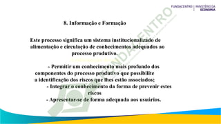 8. Informação e Formação
Este processo significa um sistema institucionalizado de
alimentação e circulação de conhecimentos adequados ao
processo produtivo.
A informação deverá
- Permitir um conhecimento mais profundo dos
componentes do processo produtivo que possibilite
a identificação dos riscos que lhes estão associados;
- Integrar o conhecimento da forma de prevenir estes
riscos
- Apresentar-se de forma adequada aos usuários.
 
