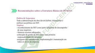 Recomendações sobre a Estrutura Básica do PCMAT:
Política de Segurança
Toda a administração da obra deverá definir, documentar e
ratificar sua política em SST .
Tópicos:
- reconhecimento da SST como parte integrante do desempenho
de seus negócios;
- fornecer recursos adequados;
-colocação da gestão da SST como uma primeira
responsabilidade dos gerentes;
-assegurar seu entendimento, implementação e manutenção em
todos os níveis da empresa;
 