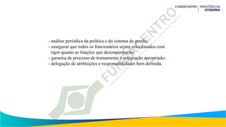 - análise periódica da política e do sistema de gestão,
- assegurar que todos os funcionários sejam selecionados com
rigor quanto as funções que desempenharão;
- garantia de processo de treinamento e integração apropriado;
- delegação de atribuições e responsabilidades bem definida.
 