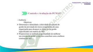 Controle e Avaliação do PCMAT:
- Auditoria
Objetivos:
 Determinar a idoneidade e efetividade do sistema de
gestão de prevenção de riscos ocupacionais de uma
organização para alcançar os objetivos de gestão
especificados em matéria de SST;
 Proporcionar ao auditado a oportunidade de melhorar
seu sistema de gestão e com isso contribuir com a melhora
contínua da SST .
 