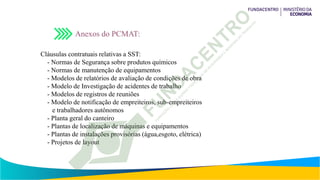 Anexos do PCMAT:
Cláusulas contratuais relativas a SST:
- Normas de Segurança sobre produtos químicos
- Normas de manutenção de equipamentos
- Modelos de relatórios de avaliação de condições de obra
- Modelo de Investigação de acidentes de trabalho
- Modelos de registros de reuniões
- Modelo de notificação de empreiteiros, sub-empreiteiros
e trabalhadores autônomos
- Planta geral do canteiro
- Plantas de localização de máquinas e equipamentos
- Plantas de instalações provisórias (água,esgoto, elétrica)
- Projetos de layout
 