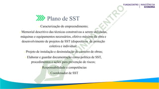 Plano de SST
Caracterização do empreendimento;
Memorial descritivo das técnicas construtivas a serem utilizadas,
máquinas e equipamentos necessários, efetivo máximo da obra e
desenvolvimento de projetos de SST (dispositivos de proteção
coletiva e individual;
Projeto de instalação e desinstalação do canteiro de obras;
Elaborar e guardar documentação como política de SST,
procedimentos e ações para prevenção de riscos;
Responsabilidade e competências
Coordenador de SST
 