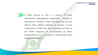 O GRO, previsto na NR1, é o processo de gestão
administrativa (planejamento, organização e controle) de
Segurança do Trabalho e Saúde Ocupacional que tem por
objetivo evitar, eliminar, minimizar ou controlar os riscos
ocupacionais. O GRO deve estar organizado na forma de
um PGRO (Programa de Gerenciamento de Riscos
Ocupacionais) que é o instrumento, a materialização desta
ferramenta de gestão.
 