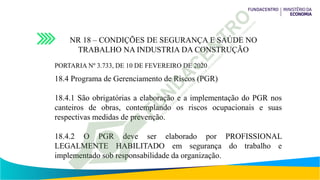 NR 18 – CONDIÇÕES DE SEGURANÇA E SAÚDE NO
TRABALHO NA INDUSTRIA DA CONSTRUÇÃO
PORTARIA Nº 3.733, DE 10 DE FEVEREIRO DE 2020
18.4 Programa de Gerenciamento de Riscos (PGR)
18.4.1 São obrigatórias a elaboração e a implementação do PGR nos
canteiros de obras, contemplando os riscos ocupacionais e suas
respectivas medidas de prevenção.
18.4.2 O PGR deve ser elaborado por PROFISSIONAL
LEGALMENTE HABILITADO em segurança do trabalho e
implementado sob responsabilidade da organização.
 
