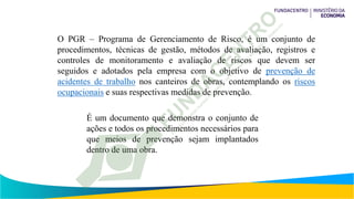 O PGR – Programa de Gerenciamento de Risco, é um conjunto de
procedimentos, técnicas de gestão, métodos de avaliação, registros e
controles de monitoramento e avaliação de riscos que devem ser
seguidos e adotados pela empresa com o objetivo de prevenção de
acidentes de trabalho nos canteiros de obras, contemplando os riscos
ocupacionais e suas respectivas medidas de prevenção.
É um documento que demonstra o conjunto de
ações e todos os procedimentos necessários para
que meios de prevenção sejam implantados
dentro de uma obra.
 