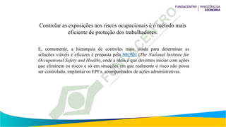 Controlar as exposições aos riscos ocupacionais é o método mais
eficiente de proteção dos trabalhadores.
E, comumente, a hierarquia de controles mais usada para determinar as
soluções viáveis e eficazes é proposta pela NIOSH (The National Institute for
Occupational Safety and Health), onde a ideia é que devemos iniciar com ações
que eliminem os riscos e só em situações em que realmente o risco não possa
ser controlado, implantar os EPI’s, acompanhados de ações administrativas.
 