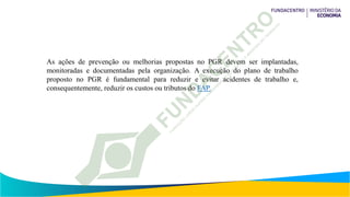 As ações de prevenção ou melhorias propostas no PGR devem ser implantadas,
monitoradas e documentadas pela organização. A execução do plano de trabalho
proposto no PGR é fundamental para reduzir e evitar acidentes de trabalho e,
consequentemente, reduzir os custos ou tributos do FAP.
 