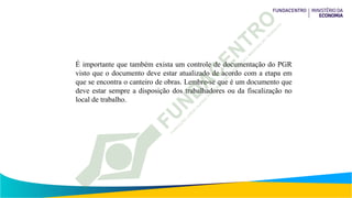 É importante que também exista um controle de documentação do PGR
visto que o documento deve estar atualizado de acordo com a etapa em
que se encontra o canteiro de obras. Lembre-se que é um documento que
deve estar sempre a disposição dos trabalhadores ou da fiscalização no
local de trabalho.
 