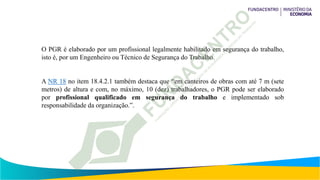 O PGR é elaborado por um profissional legalmente habilitado em segurança do trabalho,
isto é, por um Engenheiro ou Técnico de Segurança do Trabalho.
A NR 18 no item 18.4.2.1 também destaca que “em canteiros de obras com até 7 m (sete
metros) de altura e com, no máximo, 10 (dez) trabalhadores, o PGR pode ser elaborado
por profissional qualificado em segurança do trabalho e implementado sob
responsabilidade da organização.”.
 