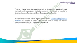 Sempre é melhor contratar um profissional ou uma assessoria especializada e
habilitada no levantamento e avaliação dos riscos ocupacionais no canteiro de
obras, evitando multas ou penalidades durante uma fiscalização.
Independente de quem elabora e para promover uma Cultura de Segurança do
Trabalho no canteiro de obras é fundamental que as frentes de trabalho
participem da elaboração e implementação do PGR.
 