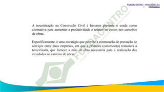 A terceirização na Construção Civil é bastante presente e usada como
alternativa para aumentar a produtividade e reduzir os custos nos canteiros
de obras.
Especificamente, é uma estratégia que permite a contratação de prestação de
serviços entre duas empresas, em que a primeira (construtora) remunera a
terceirizada, que fornece a mão de obra necessária para a realização das
atividades no canteiro de obras.
 