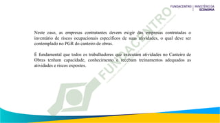 Neste caso, as empresas contratantes devem exigir das empresas contratadas o
inventário de riscos ocupacionais específicos de suas atividades, o qual deve ser
contemplado no PGR do canteiro de obras.
É fundamental que todos os trabalhadores que executam atividades no Canteiro de
Obras tenham capacidade, conhecimento e recebam treinamentos adequados as
atividades e riscos expostos.
 