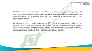 O PGR é um documento extenso, com diversos pontos, e para que sua implementação
seja bem efetiva, alguns requerem maior atenção e uma preparação dos profissionais para
atuar fortemente em processos gerenciais que garantam a implantação efetiva das
medidas preventivas.
O primeiro e talvez o mais importante, o PGR não é um documento estático, é um
conjunto de ações de planejamento, execução e controle que devem abranger todas as
fases da obra, desde a terraplanagem do terreno até o acabamento, como, por exemplo, a
pintura externa ou instalação de revestimentos em alturas elevadas.
 