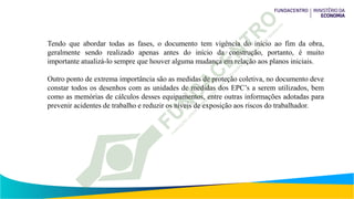Tendo que abordar todas as fases, o documento tem vigência do início ao fim da obra,
geralmente sendo realizado apenas antes do início da construção, portanto, é muito
importante atualizá-lo sempre que houver alguma mudança em relação aos planos iniciais.
Outro ponto de extrema importância são as medidas de proteção coletiva, no documento deve
constar todos os desenhos com as unidades de medidas dos EPC’s a serem utilizados, bem
como as memórias de cálculos desses equipamentos, entre outras informações adotadas para
prevenir acidentes de trabalho e reduzir os níveis de exposição aos riscos do trabalhador.
 