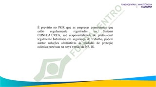 É previsto no PGR que as empresas construtoras que
estão regularmente registradas no Sistema
CONFEA/CREA, sob responsabilidade de profissional
legalmente habilitado em segurança do trabalho, podem
adotar soluções alternativas às medidas de proteção
coletiva previstas na nova versão da NR 18.
 