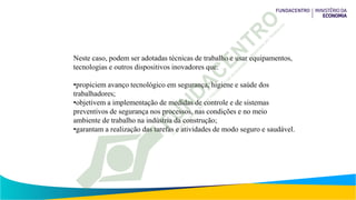 Neste caso, podem ser adotadas técnicas de trabalho e usar equipamentos,
tecnologias e outros dispositivos inovadores que:
•propiciem avanço tecnológico em segurança, higiene e saúde dos
trabalhadores;
•objetivem a implementação de medidas de controle e de sistemas
preventivos de segurança nos processos, nas condições e no meio
ambiente de trabalho na indústria da construção;
•garantam a realização das tarefas e atividades de modo seguro e saudável.
 