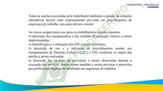 Todas as tarefas executadas pelo trabalhador mediante a adoção de soluções
alternativas devem estar expressamente previstas em procedimentos de
segurança do trabalho, nos quais devem constar:
•os riscos ocupacionais aos quais os trabalhadores estarão expostos;
•a descrição dos equipamentos e das medidas de proteção coletiva a serem
implementadas;
•a identificação e a indicação dos EPI a serem utilizados;
•a descrição de uso e a indicação de procedimentos quanto aos
Equipamentos de Proteção Coletiva (EPC) e EPI, conforme as etapas das
tarefas a serem realizadas;
•a descrição das medidas de prevenção a serem observadas durante a
execução dos serviços, dentre outras medidas a serem previstas e prescritas
por profissional legalmente habilitado em segurança do trabalho.
 