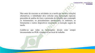 Mas antes de executar as atividades ou a tarefa que envolve soluções
alternativas, o trabalhador deve solicitar uma autorização especial,
precedida de análise de risco e permissão de trabalho, que contemple
os treinamentos, os procedimentos operacionais, os materiais, as
ferramentas e outros dispositivos necessários à execução segura da
tarefa.
Lembre-se que todas as informações devem estar sempre
documentadas no PGR e disponível no local de trabalho.
 