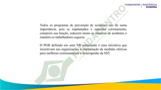 Todos os programas de prevenção de acidentes são de suma
importância, pois se implantados e seguidos corretamente,
cumprem sua função, reduzem muito os números de acidentes e
mantém os trabalhadores seguros.
O PGR definido em uma NR certamente é uma iniciativa que
incentivará nas organizações a implantação de medidas efetivas
para melhorar continuamente o desempenho da SST.
 