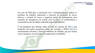 No caso do PGR para a construção civil é fundamental para reduzir os
acidentes de trabalho, padronizar o processo de avaliação de riscos,
efetivar o controle de riscos e organizar plano de contingências para
situações de emergência, de acordo com os riscos, as características e
circunstâncias das atividades realizadas pelos trabalhadores.
É um programa que abrange todas as fases do canteiro de obra e que
integrado com outros programas como, por exemplo, o PPRA (NR 9) é
extremamente eficiente e torna um ambiente de trabalho, que por muitas
vezes é perigoso, em um local mais seguro para se trabalhar.
 