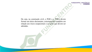 Ou seja, na construção civil, o PGR e o PPRA devem
formar um único documento, extremamente completo em
relação aos riscos ocupacionais e as ações que devem ser
adotadas.
 