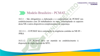 Modelo Brasileiro - PCMAT
18.3.1 – São obrigatórios a elaboração e o cumprimento do PCMAT nos
estabelecimentos com 20 trabalhadores ou mais, contemplando os aspectos
desta NR e outros dispositivos complementares de segurança.
18.3.1.1. – O PCMAT deve contemplar as exigências contidas na NR 09 –
PPRA
18.3.1.2. – O PCMAT deve ser mantido no estabelecimento à
disposição do órgão regional do MTE.
 