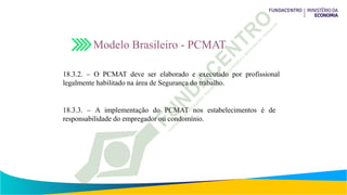 18.3.2. – O PCMAT deve ser elaborado e executado por profissional
legalmente habilitado na área de Segurança do trabalho.
18.3.3. – A implementação do PCMAT nos estabelecimentos é de
responsabilidade do empregador ou condomínio.
Modelo Brasileiro - PCMAT
 
