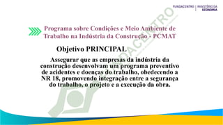 Programa sobre Condições e Meio Ambiente de
Trabalho na Indústria da Construção - PCMAT
Objetivo PRINCIPAL
Assegurar que as empresas da indústria da
construção desenvolvam um programa preventivo
de acidentes e doenças do trabalho, obedecendo a
NR 18, promovendo integração entre a segurança
do trabalho, o projeto e a execução da obra.
 