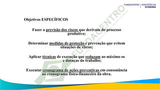 Objetivos ESPECÍFICOS
Fazer a previsão dos riscos que derivam do processo
produtivo;
Determinar medidas de proteção e prevenção que evitem
situações de riscos;
Aplicar técnicas de execução que reduzam ao máximo os
riscos e doenças do trabalho;
Executar cronograma de ações preventivas em consonância
ao cronograma físico-financeiro da obra.
 