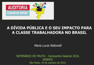 Maria Lucia Fattorelli
SEMINÁRIO DE PAUTA - Campanha Salarial 2016
SINDPD
São Paulo, 19 de outubro de 2015
A DÍVIDA PÚBLICA E O SEU IMPACTO PARA
A CLASSE TRABALHADORA NO BRASIL
 
