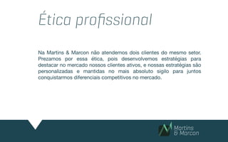 Ética proﬁssional
Na Martins & Marcon não atendemos dois clientes do mesmo setor.
Prezamos por essa ética, pois desenvolvemos estratégias para
destacar no mercado nossos clientes ativos, e nossas estratégias são
personalizadas e mantidas no mais absoluto sigilo para juntos
conquistarmos diferenciais competitivos no mercado.

 