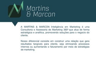 A MARTINS & MARCON Inteligência em Marketing é uma
Consultoria e Assessoria de Marketing 360o que atua de forma
estratégica e analítica, promovendo soluções para o negocio do
cliente.

Nosso diferencial consiste em construir uma relação que gera
resultados tangíveis para cliente, seja otimizando processos
internos ou aumentando o faturamento por meio de estratégias
de marketing.
 